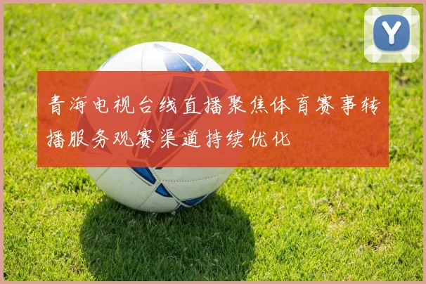 青海电视台线直播聚焦体育赛事转播服务观赛渠道持续优化