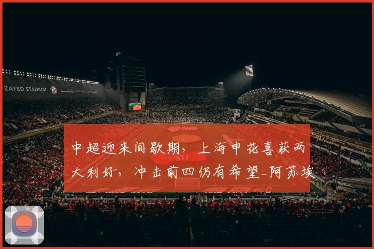 中超迎来间歇期,上海申花喜获两大利好,冲击前四仍有希望_阿苏埃_能力_米内罗