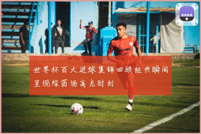 世界杯百大进球集锦回顾经典瞬间呈现绿茵场高光时刻