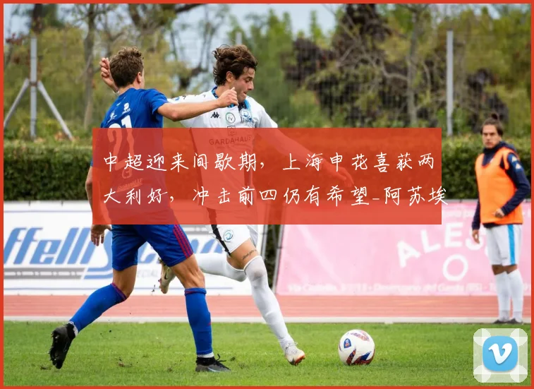中超迎来间歇期,上海申花喜获两大利好,冲击前四仍有希望_阿苏埃_能力_米内罗