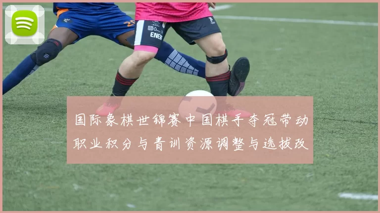国际象棋世锦赛中国棋手夺冠带动职业积分与青训资源调整与选拔改革