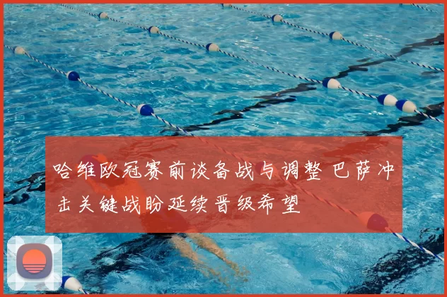 哈维欧冠赛前谈备战与调整 巴萨冲击关键战盼延续晋级希望