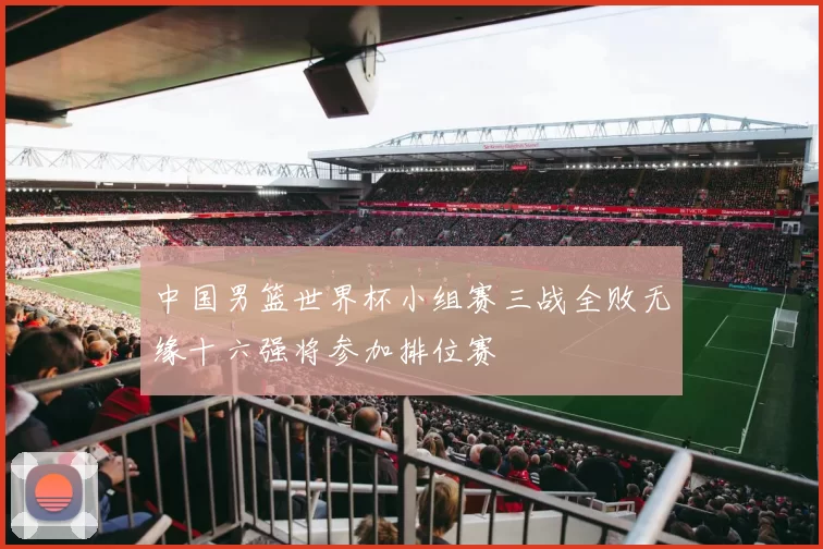 中国男篮世界杯小组赛三战全败无缘十六强将参加排位赛