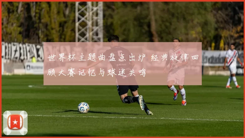 世界杯主题曲盘点出炉 经典旋律回顾大赛记忆与球迷共鸣