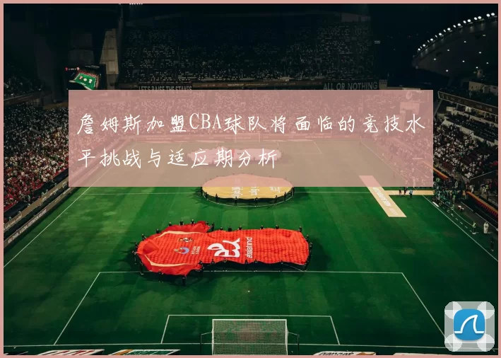 詹姆斯加盟CBA球队将面临的竞技水平挑战与适应期分析