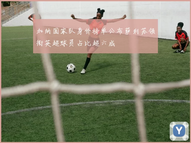 加纳国家队身价榜单公布萨利苏领衔英超球员占比超六成