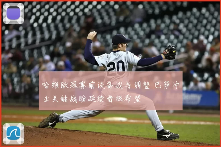 哈维欧冠赛前谈备战与调整 巴萨冲击关键战盼延续晋级希望