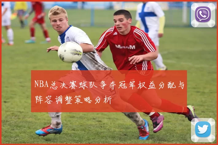 NBA总决赛球队争夺冠军权益分配与阵容调整策略分析