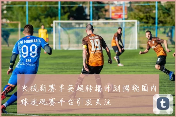 央视新赛季英超转播计划揭晓国内球迷观赛平台引发关注