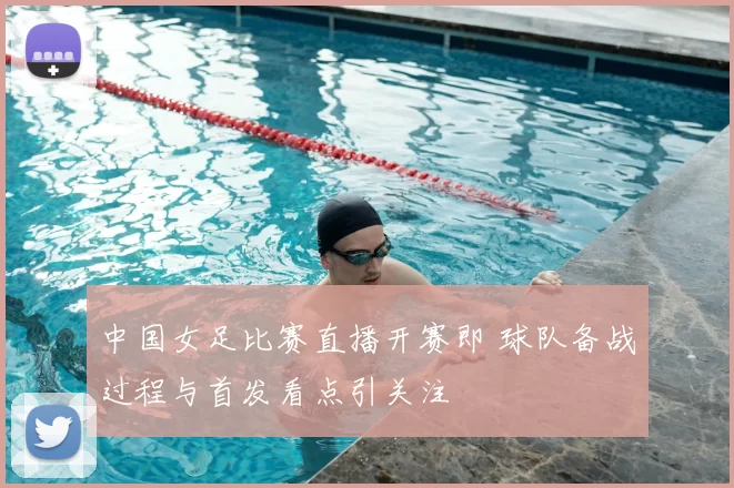 中国女足比赛直播开赛即 球队备战过程与首发看点引关注