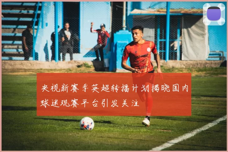 央视新赛季英超转播计划揭晓国内球迷观赛平台引发关注