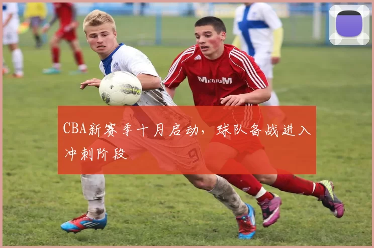 CBA新赛季十月启动，球队备战进入冲刺阶段