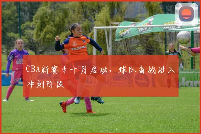 CBA新赛季十月启动，球队备战进入冲刺阶段