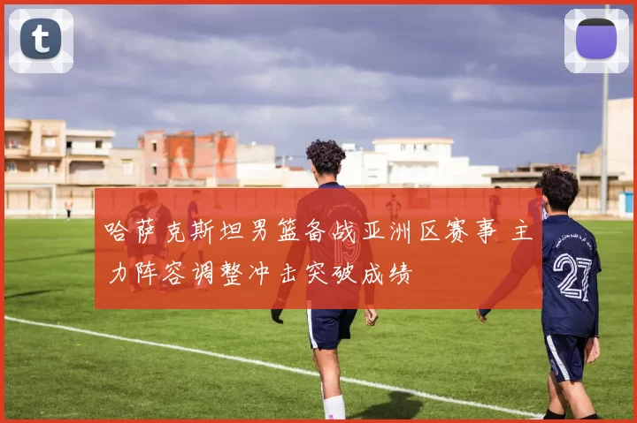 哈萨克斯坦男篮备战亚洲区赛事 主力阵容调整冲击突破成绩