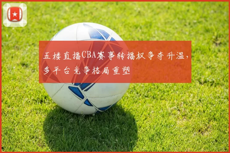 五楼直播CBA赛事转播权争夺升温,多平台竞争格局重塑