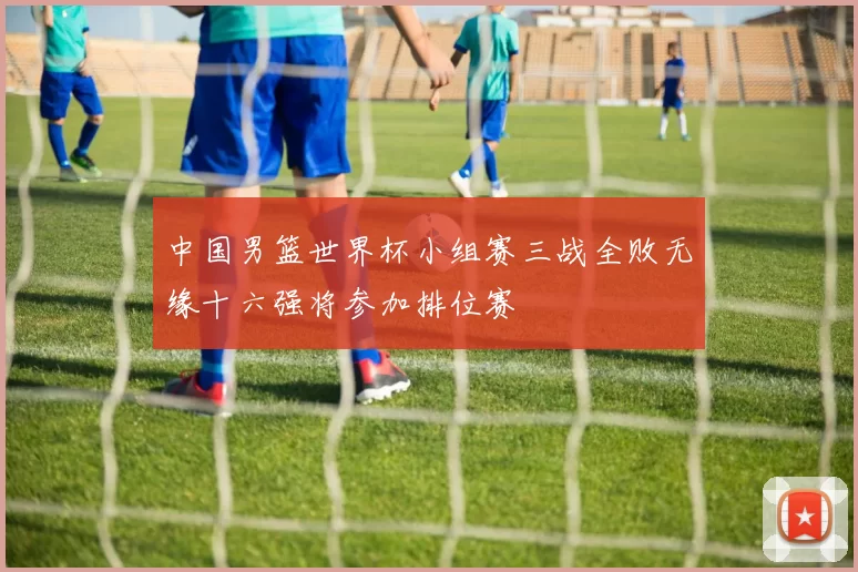 中国男篮世界杯小组赛三战全败无缘十六强将参加排位赛