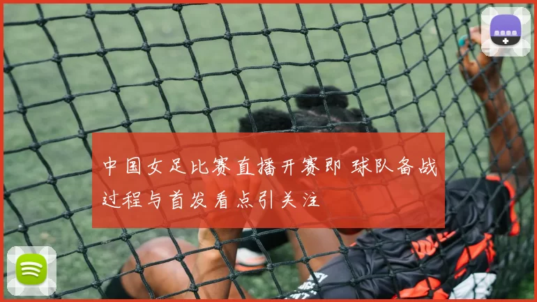 中国女足比赛直播开赛即 球队备战过程与首发看点引关注