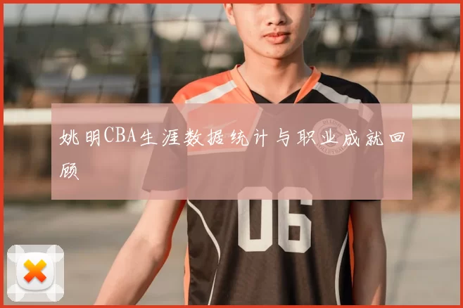 姚明CBA生涯数据统计与职业成就回顾