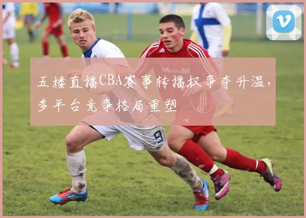 五楼直播CBA赛事转播权争夺升温,多平台竞争格局重塑