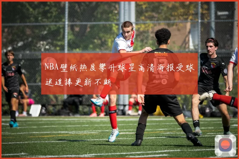 NBA壁纸热度攀升球星高清海报受球迷追捧更新不断