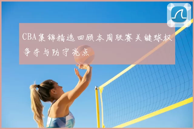 CBA集锦精选回顾本周联赛关键球权争夺与防守亮点